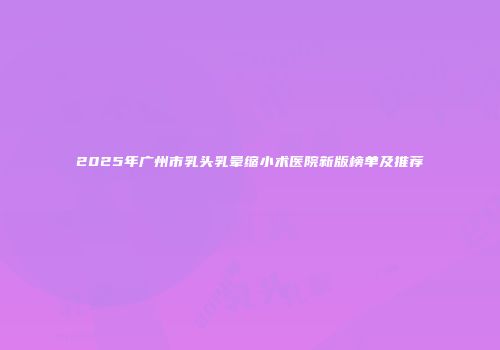 2025年广州市乳头乳晕缩小术医院新版榜单及推荐