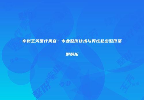阜新王芳医疗美容：专业整形技术与男性私密整形案例解析