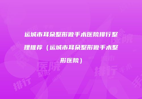 运城市耳朵整形做手术医院排行整理推荐（运城市耳朵整形做手术整形医院）