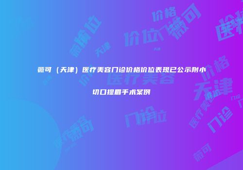 薇可（天津）医疗美容门诊价格价位表现已公示附小切口提眉手术案例