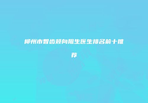 柳州市智齿颊向阻生医生排名前十推荐