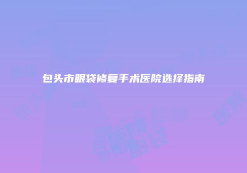 包头市眼袋修复手术医院选择指南