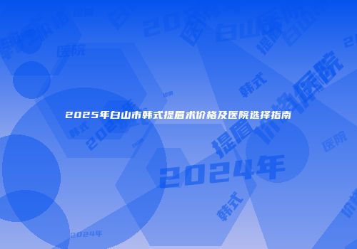 2025年白山市韩式提眉术价格及医院选择指南