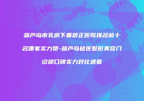 葫芦岛市乳房下垂矫正医院排名前十名哪家实力赞-葫芦岛铭医整形美容门诊部口碑实力对比速看