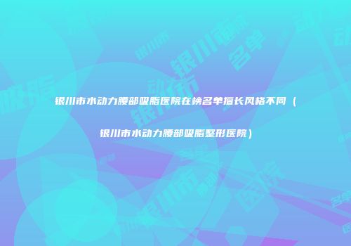 银川市水动力腰部吸脂医院在榜名单擅长风格不同（银川市水动力腰部吸脂整形医院）