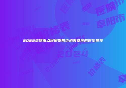 2025阜阳市点雀斑整形价格表及医院医生推荐