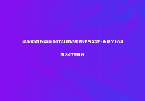 资阳市激光点痣治疗口碑价格表洋气出炉-近8个月均价为1736元