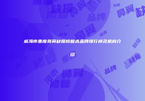 威海市重度鼻翼缺损修复术品牌排行榜及机构介绍