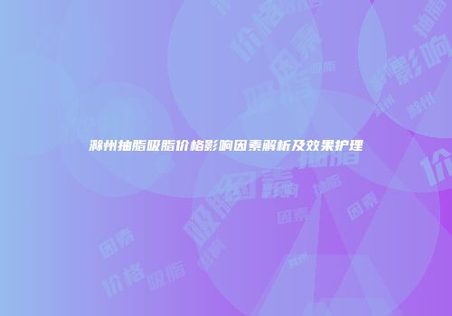 滁州抽脂吸脂价格影响因素解析及效果护理