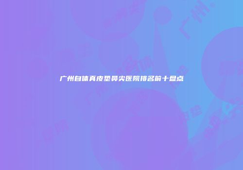 广州自体真皮垫鼻尖医院排名前十盘点