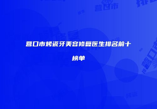 营口市烤瓷牙美容修复医生排名前十榜单