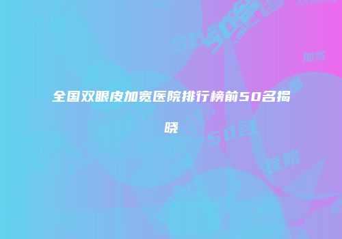 全国双眼皮加宽医院排行榜前50名揭晓