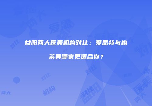 益阳两大医美机构对比：爱思特与格莱美哪家更适合你？