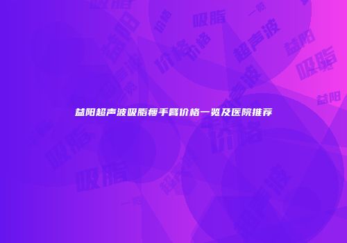 益阳超声波吸脂瘦手臂价格一览及医院推荐