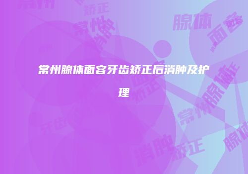 常州腺体面容牙齿矫正后消肿及护理