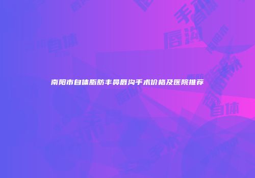 南阳市自体脂肪丰鼻唇沟手术价格及医院推荐