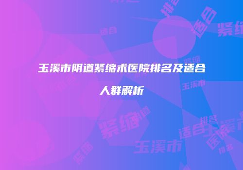 玉溪市阴道紧缩术医院排名及适合人群解析