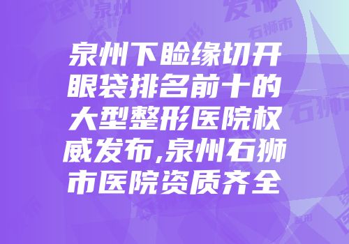 泉州下睑缘切开眼袋排名前十的大型整形医院权威发布,泉州石狮市医院资质齐全
