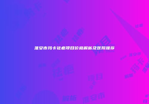 淮安市玛卡祛疤项目价格解析及医院推荐