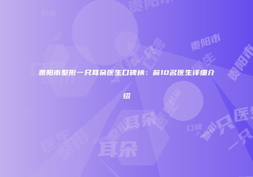 贵阳市整形一只耳朵医生口碑榜：前10名医生详细介绍