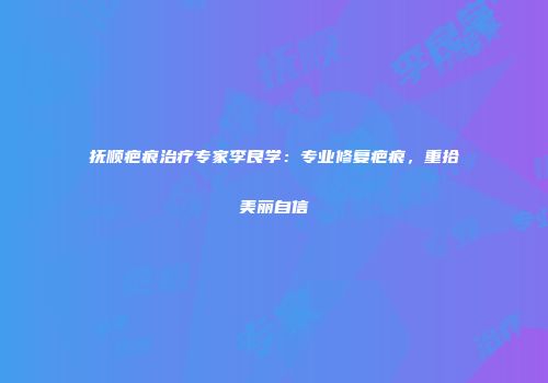 抚顺疤痕治疗专家李良学：专业修复疤痕，重拾美丽自信
