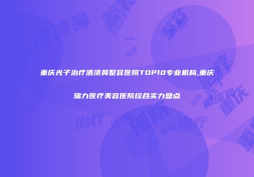 重庆光子治疗酒渣鼻整容医院TOP10专业机构,重庆瑞力医疗美容医院综合实力盘点