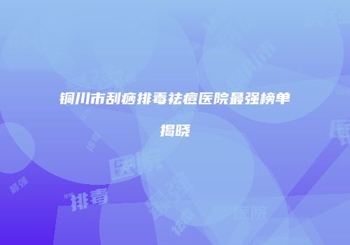 铜川市刮痧排毒祛痘医院最强榜单揭晓