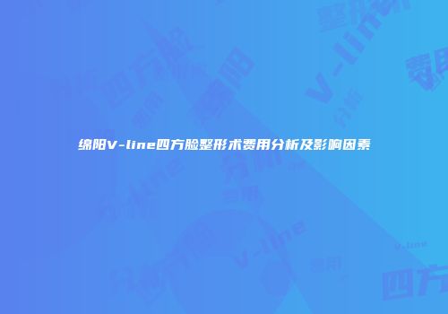 绵阳V-line四方脸整形术费用分析及影响因素