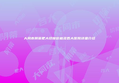 大同市阴蒂肥大切除价格及各大医院详细介绍