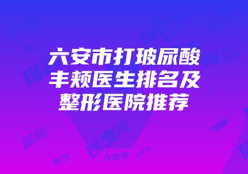 六安市打玻尿酸丰颊医生排名及整形医院推荐