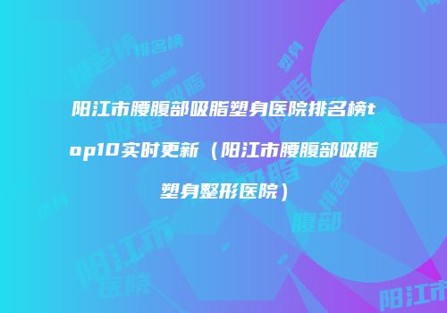 阳江市腰腹部吸脂塑身医院排名榜top10实时更新（阳江市腰腹部吸脂塑身整形医院）