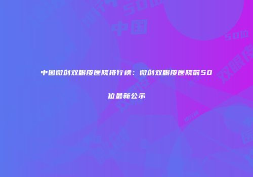中国微创双眼皮医院排行榜：微创双眼皮医院前50位最新公示