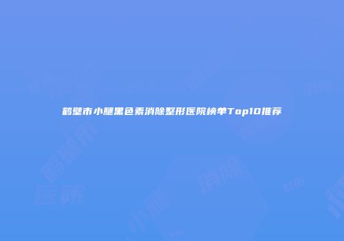 鹤壁市小腿黑色素消除整形医院榜单Top10推荐