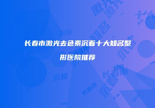 长春市激光去色素沉着十大知名整形医院推荐
