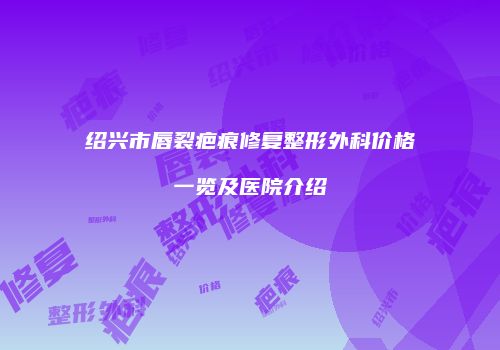 绍兴市唇裂疤痕修复整形外科价格一览及医院介绍