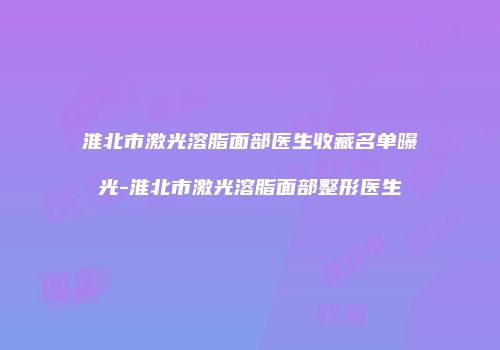 淮北市激光溶脂面部医生收藏名单曝光-淮北市激光溶脂面部整形医生