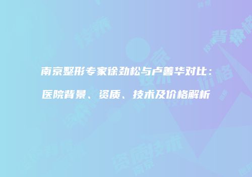 南京整形专家徐劲松与卢善华对比：医院背景、资质、技术及价格解析