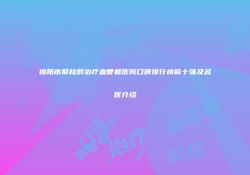 绵阳市聚桂醇治疗血管瘤医院口碑排行榜前十强及名医介绍