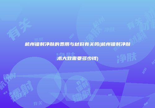 杭州镭射净肤的费用与材料有关吗(杭州镭射净肤术大致需要多少钱)