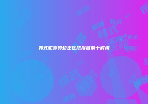 韩式驼峰鼻矫正医院排名前十解析