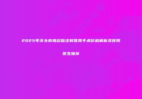 2025年萍乡市玻尿酸注射隆鼻手术价格解析及医院医生推荐