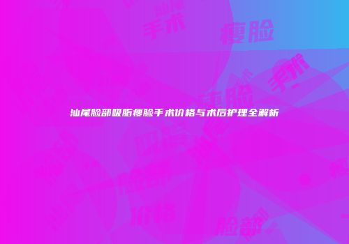 汕尾脸部吸脂瘦脸手术价格与术后护理全解析