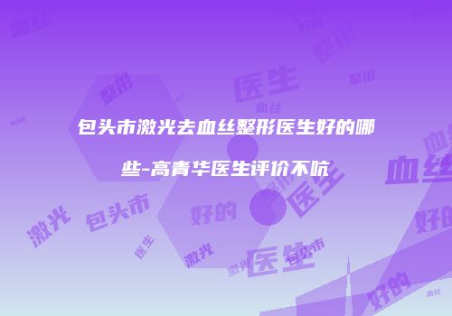 包头市激光去血丝整形医生好的哪些-高青华医生评价不吭
