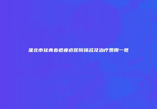 淮北市祛青春痘痤疮医院排名及治疗费用一览