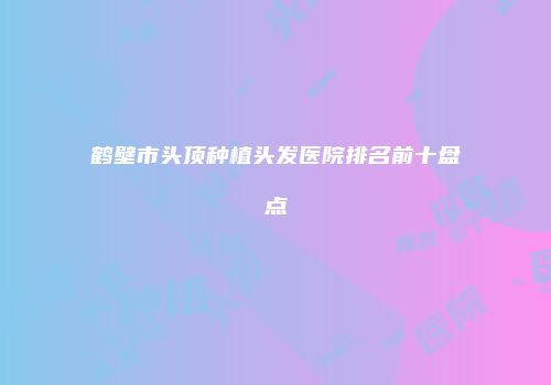 鹤壁市头顶种植头发医院排名前十盘点