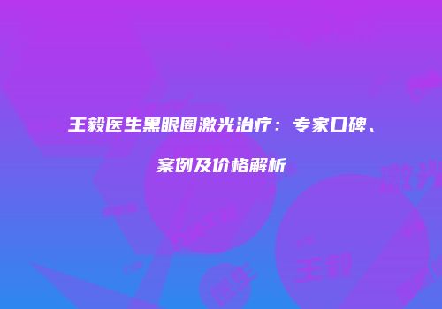 王毅医生黑眼圈激光治疗：专家口碑、案例及价格解析