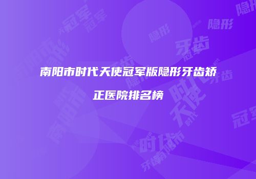 南阳市时代天使冠军版隐形牙齿矫正医院排名榜