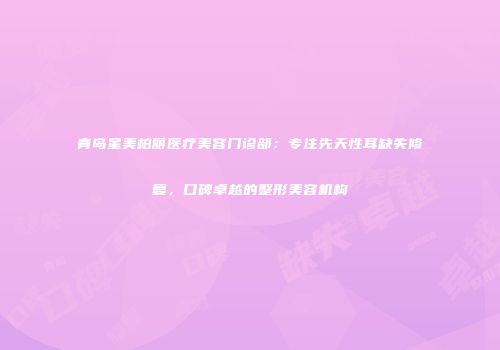 青岛星美柏丽医疗美容门诊部：专注先天性耳缺失修复，口碑卓越的整形美容机构