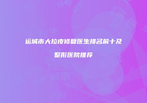 运城市大拉皮修复医生排名前十及整形医院推荐