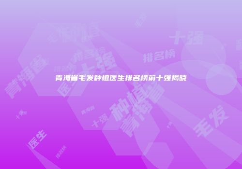 青海省毛发种植医生排名榜前十强揭晓